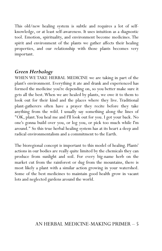 This old/new healing system is subtle and requires a lot of self- knowledge, or at least self-awareness. It uses intuition as a diagnostic tool. Emotion, spirituality, and environment become medicines. The spirit and environment of the plants we gather affects their healing propertics, and our relationship with those plants becomes very important.  Green Herbalogy  WHEN WE TAKE HERBAL MEDICINE we are taking in part of the plant’s environment. Everything it ate and drank and experienced has formed the medicine you’re depending on, so you better make sure it gets all the best, When we are healed by plants, we owe it to them to Took out for their kind and the places where they live. Traditional plant-gatherers often have a prayer they recite before they take anything from the wild. 1 usually say something along the lines of "OK, plant. You heal me and Il look out for you. T got your back. No one’s gonna build over you, or log you, or pick too much while I’m around." So this true herbal healing system has at its heart a decp and radical environmentalism and a commitment to the Earth.  ‘The bioregional concept is important to this model of healing. Plants’ actions in our bodies are really quite limited by the chemicals they can produce from sunlight and soil. For every big-name herb on the market cut from the rainforest or dug from the mountains, there is most likely a plant with a similar action growing in your watershed Some of the best medicines to maintain good health grow in vacant Tots and neglected gardens around the world.  AN HERBAL MEDICINE-MAKING PRIMER — 5 